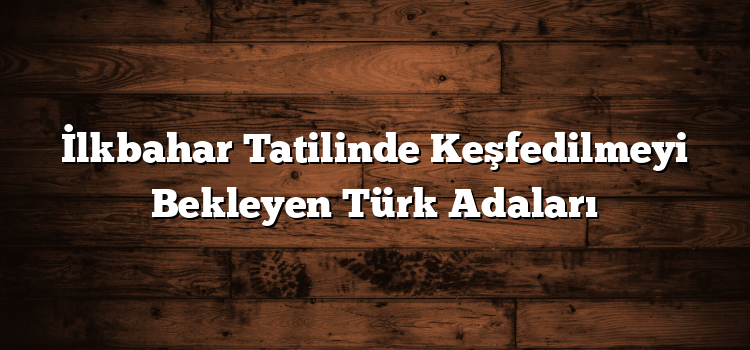 İlkbahar Tatilinde Keşfedilmeyi Bekleyen Türk Adaları