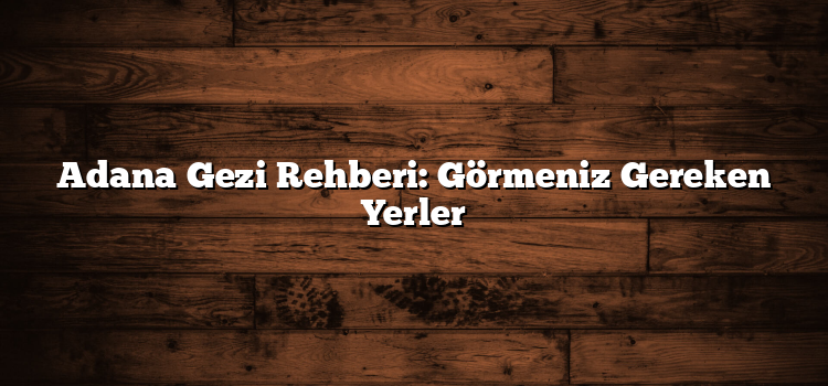 Adana Gezi Rehberi: Görmeniz Gereken Yerler