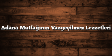 Adana Mutfağının Vazgeçilmez Lezzetleri