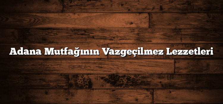 Adana Mutfağının Vazgeçilmez Lezzetleri