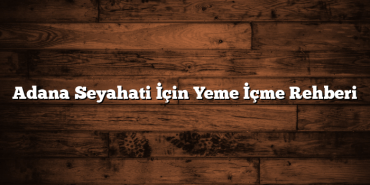 Adana Seyahati İçin Yeme İçme Rehberi