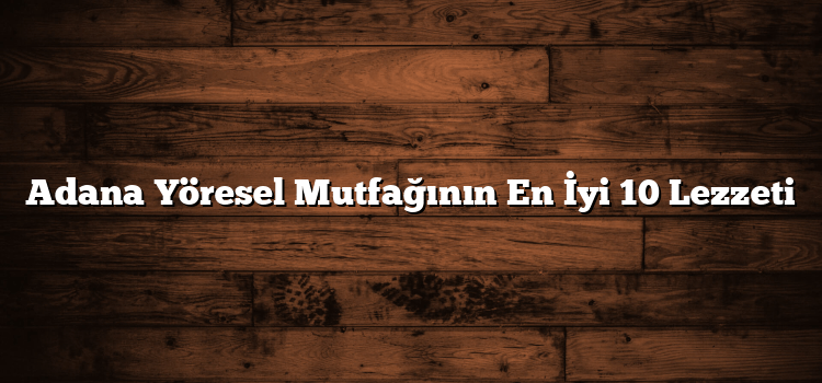 Adana Yöresel Mutfağının En İyi 10 Lezzeti