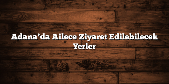 Adana’da Ailece Ziyaret Edilebilecek Yerler