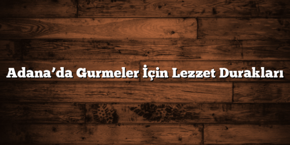 Adana’da Gurmeler İçin Lezzet Durakları
