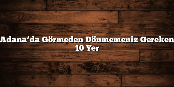 Adana’da Görmeden Dönmemeniz Gereken 10 Yer