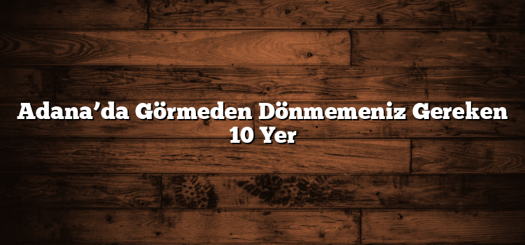 Adana’da Görmeden Dönmemeniz Gereken 10 Yer
