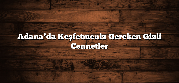 Adana’da Keşfetmeniz Gereken Gizli Cennetler