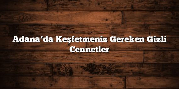 Adana’da Keşfetmeniz Gereken Gizli Cennetler