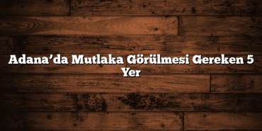 Adana’da Mutlaka Görülmesi Gereken 5 Yer