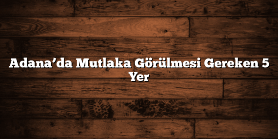 Adana’da Mutlaka Görülmesi Gereken 5 Yer