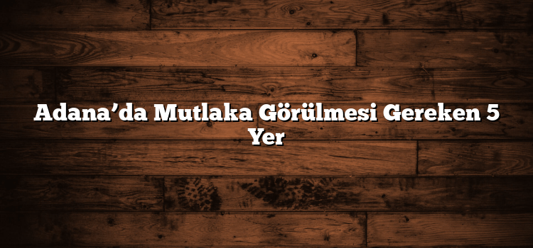 Adana’da Mutlaka Görülmesi Gereken 5 Yer
