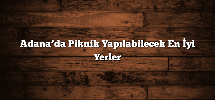 Adana’da Piknik Yapılabilecek En İyi Yerler