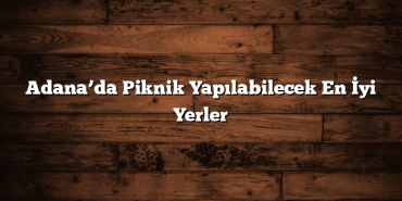 Adana’da Piknik Yapılabilecek En İyi Yerler