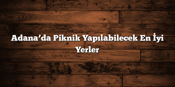 Adana’da Piknik Yapılabilecek En İyi Yerler