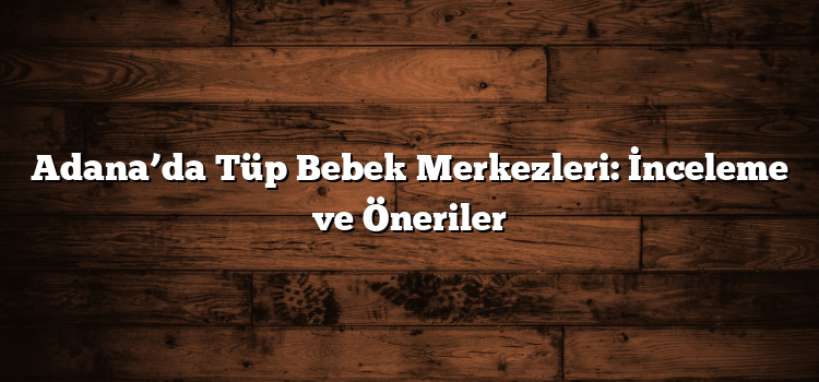 Adana’da Tüp Bebek Merkezleri: İnceleme ve Öneriler