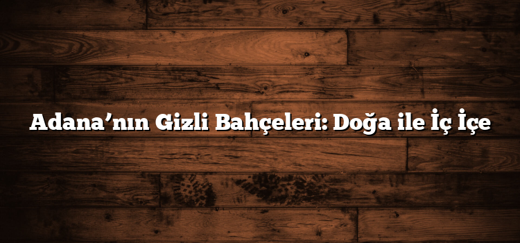 Adana’nın Gizli Bahçeleri: Doğa ile İç İçe