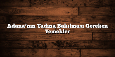Adana’nın Tadına Bakılması Gereken Yemekler