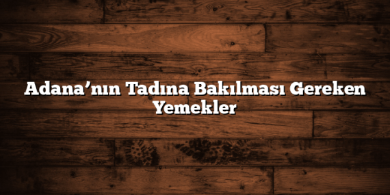 Adana’nın Tadına Bakılması Gereken Yemekler