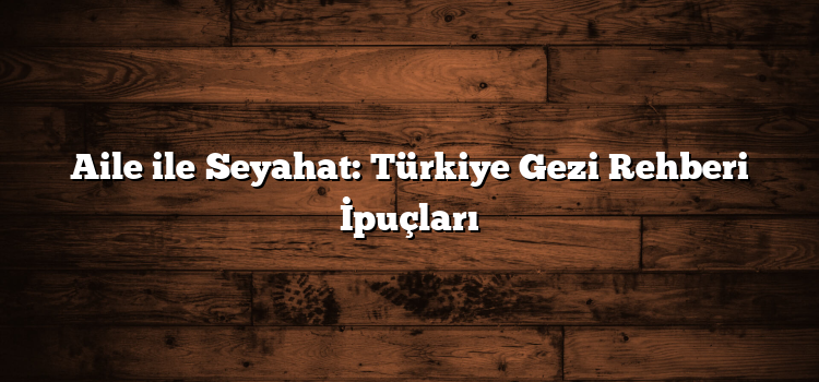 Aile ile Seyahat: Türkiye Gezi Rehberi İpuçları