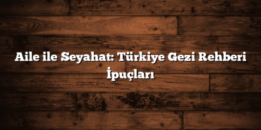 Aile ile Seyahat: Türkiye Gezi Rehberi İpuçları