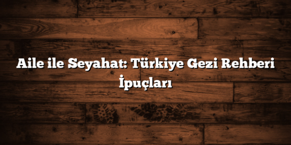 Aile ile Seyahat: Türkiye Gezi Rehberi İpuçları
