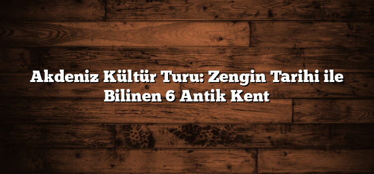 Akdeniz Kültür Turu: Zengin Tarihi ile Bilinen 6 Antik Kent