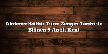 Akdeniz Kültür Turu: Zengin Tarihi ile Bilinen 6 Antik Kent