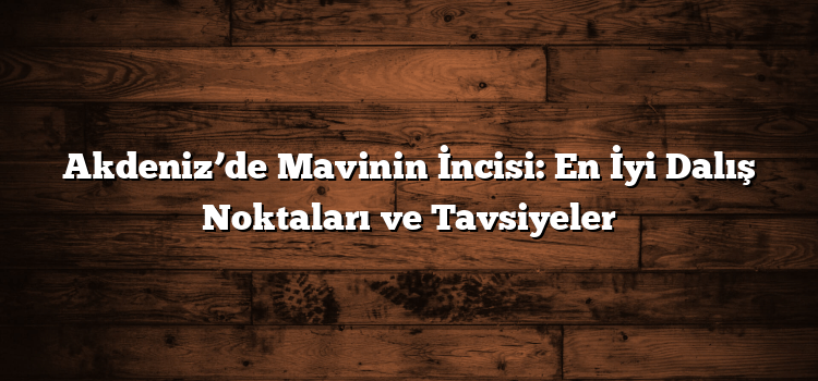 Akdeniz’de Mavinin İncisi: En İyi Dalış Noktaları ve Tavsiyeler