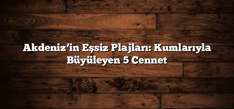 Akdeniz’in Eşsiz Plajları: Kumlarıyla Büyüleyen 5 Cennet