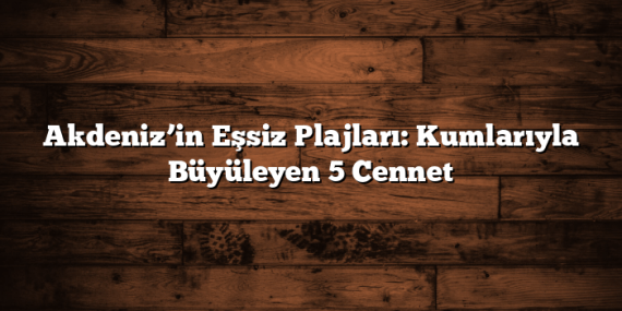Akdeniz’in Eşsiz Plajları: Kumlarıyla Büyüleyen 5 Cennet