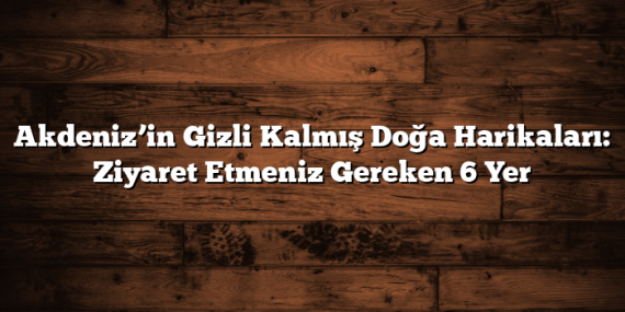 Akdeniz’in Gizli Kalmış Doğa Harikaları: Ziyaret Etmeniz Gereken 6 Yer