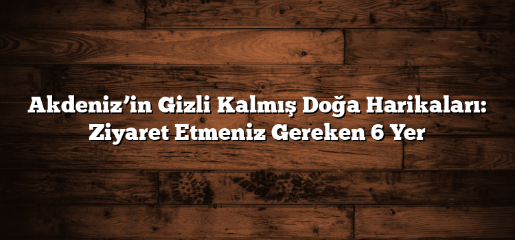Akdeniz’in Gizli Kalmış Doğa Harikaları: Ziyaret Etmeniz Gereken 6 Yer