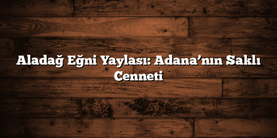 Aladağ Eğni Yaylası: Adana’nın Saklı Cenneti
