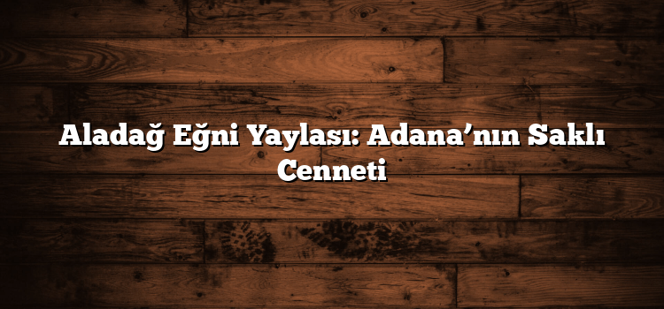 Aladağ Eğni Yaylası: Adana’nın Saklı Cenneti