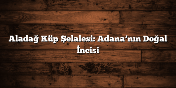 Aladağ Küp Şelalesi: Adana’nın Doğal İncisi