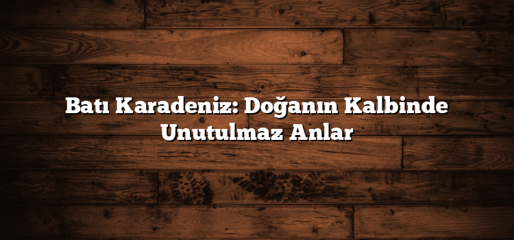 Batı Karadeniz: Doğanın Kalbinde Unutulmaz Anlar