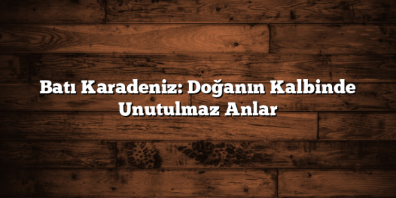 Batı Karadeniz: Doğanın Kalbinde Unutulmaz Anlar