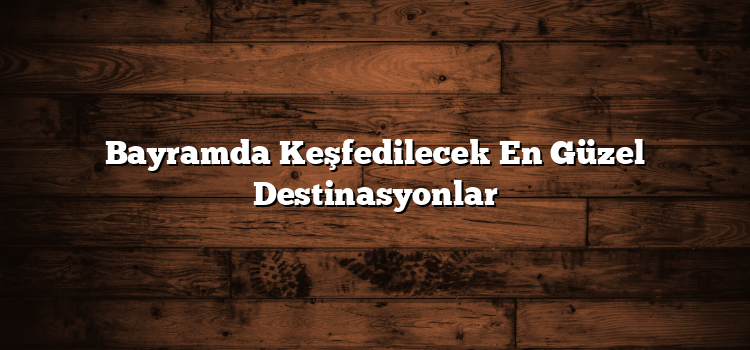 Bayramda Keşfedilecek En Güzel Destinasyonlar