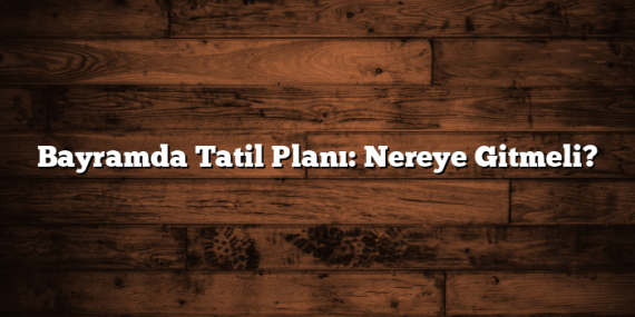 Bayramda Tatil Planı: Nereye Gitmeli?