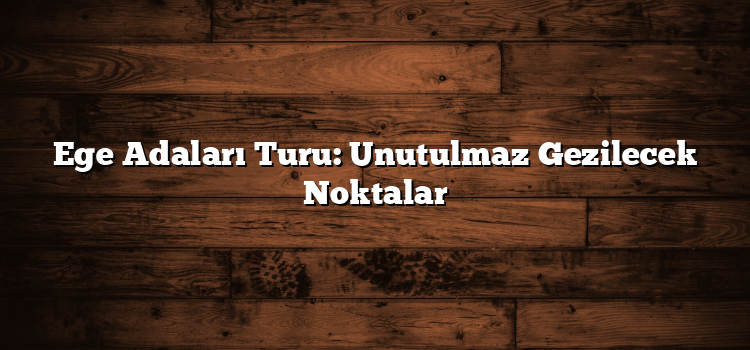 Ege Adaları Turu: Unutulmaz Gezilecek Noktalar