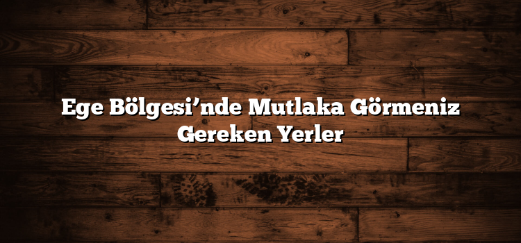 Ege Bölgesi’nde Mutlaka Görmeniz Gereken Yerler