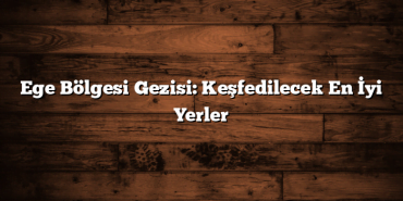 Ege Bölgesi Gezisi: Keşfedilecek En İyi Yerler