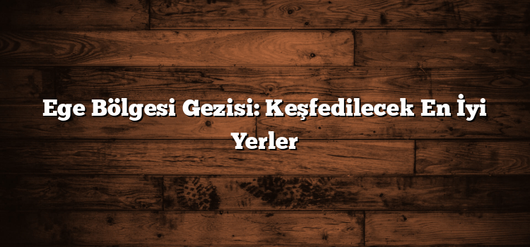 Ege Bölgesi Gezisi: Keşfedilecek En İyi Yerler