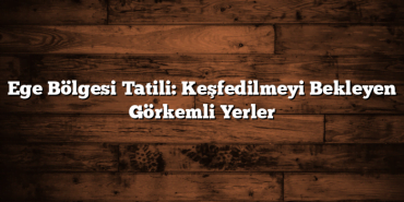 Ege Bölgesi Tatili: Keşfedilmeyi Bekleyen Görkemli Yerler