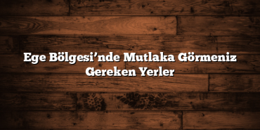 Ege Bölgesi’nde Mutlaka Görmeniz Gereken Yerler