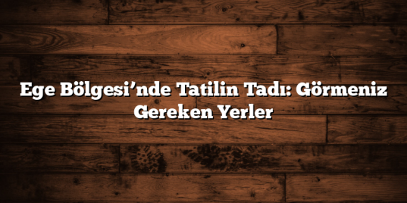 Ege Bölgesi’nde Tatilin Tadı: Görmeniz Gereken Yerler