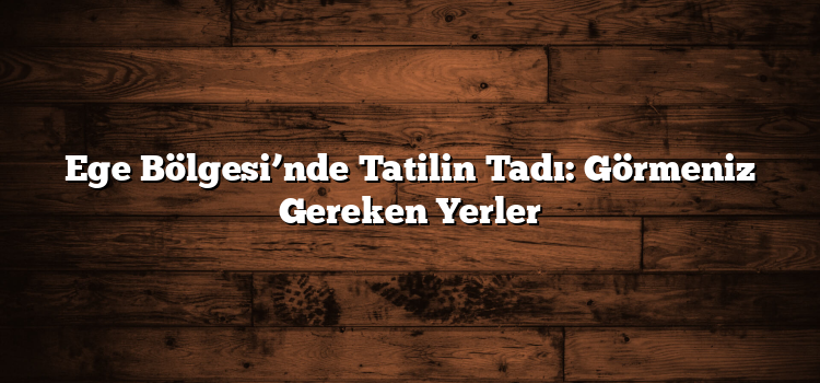 Ege Bölgesi’nde Tatilin Tadı: Görmeniz Gereken Yerler