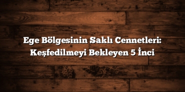 Ege Bölgesinin Saklı Cennetleri: Keşfedilmeyi Bekleyen 5 İnci
