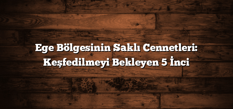 Ege Bölgesinin Saklı Cennetleri: Keşfedilmeyi Bekleyen 5 İnci