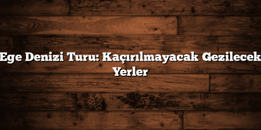 Ege Denizi Turu: Kaçırılmayacak Gezilecek Yerler